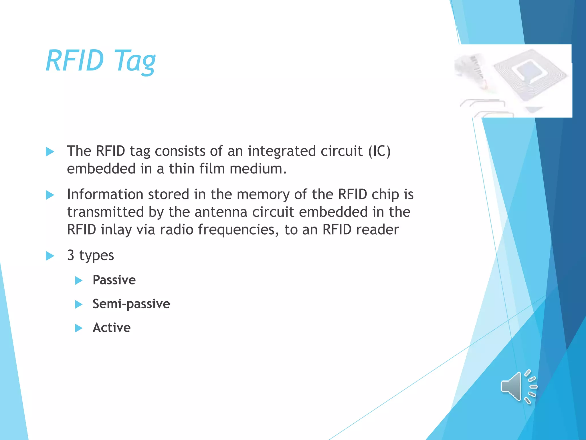 RFID Tag
 The RFID tag consists of an integrated circuit (IC)
embedded in a thin film medium.
 Information stored in the memory of the RFID chip is
transmitted by the antenna circuit embedded in the
RFID inlay via radio frequencies, to an RFID reader
 3 types
 Passive
 Semi-passive
 Active
 