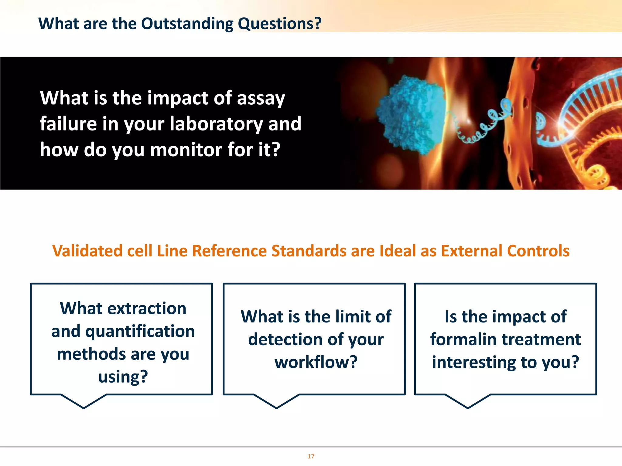 17
What are the Outstanding Questions?
What is the impact of assay
failure in your laboratory and
how do you monitor for it?
What extraction
and quantification
methods are you
using?
What is the limit of
detection of your
workflow?
Is the impact of
formalin treatment
interesting to you?
Validated cell Line Reference Standards are Ideal as External Controls
 
