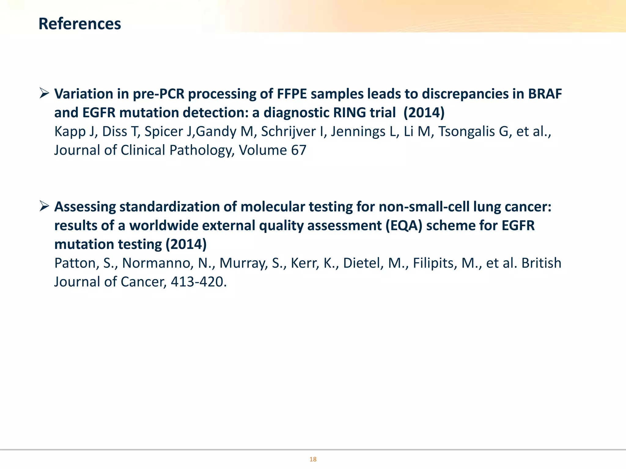 References
 Variation in pre-PCR processing of FFPE samples leads to discrepancies in BRAF
and EGFR mutation detection: a diagnostic RING trial (2014)
Kapp J, Diss T, Spicer J,Gandy M, Schrijver I, Jennings L, Li M, Tsongalis G, et al.,
Journal of Clinical Pathology, Volume 67
 Assessing standardization of molecular testing for non-small-cell lung cancer:
results of a worldwide external quality assessment (EQA) scheme for EGFR
mutation testing (2014)
Patton, S., Normanno, N., Murray, S., Kerr, K., Dietel, M., Filipits, M., et al. British
Journal of Cancer, 413-420.
18
 