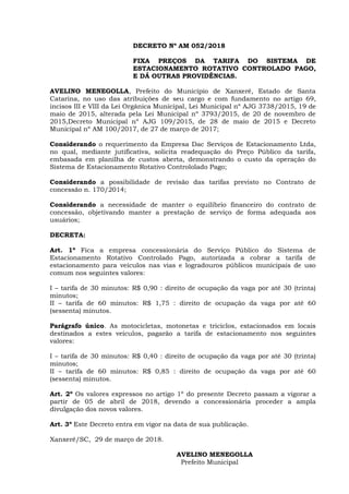DECRETO Nº AM 052/2018
FIXA PREÇOS DA TARIFA DO SISTEMA DE
ESTACIONAMENTO ROTATIVO CONTROLADO PAGO,
E DÁ OUTRAS PROVIDÊNCIAS.
AVELINO MENEGOLLA, Prefeito do Município de Xanxerê, Estado de Santa
Catarina, no uso das atribuições de seu cargo e com fundamento no artigo 69,
incisos III e VIII da Lei Orgânica Municipal, Lei Municipal nº AJG 3738/2015, 19 de
maio de 2015, alterada pela Lei Municipal nº 3793/2015, de 20 de novembro de
2015,Decreto Municipal nº AJG 109/2015, de 28 de maio de 2015 e Decreto
Municipal nº AM 100/2017, de 27 de março de 2017;
Considerando o requerimento da Empresa Dac Serviços de Estacionamento Ltda,
no qual, mediante jutificativa, solicita readequação do Preço Público da tarifa,
embasada em planilha de custos aberta, demonstrando o custo da operação do
Sistema de Estacionamento Rotativo Contrololado Pago;
Considerando a possibilidade de revisão das tarifas previsto no Contrato de
concessão n. 170/2014;
Considerando a necessidade de manter o equilíbrio financeiro do contrato de
concessão, objetivando manter a prestação de serviço de forma adequada aos
usuários;
DECRETA:
Art. 1º Fica a empresa concessionária do Serviço Público do Sistema de
Estacionamento Rotativo Controlado Pago, autorizada a cobrar a tarifa de
estacionamento para veículos nas vias e logradouros públicos municipais de uso
comum nos seguintes valores:
I – tarifa de 30 minutos: R$ 0,90 : direito de ocupação da vaga por até 30 (trinta)
minutos;
II – tarifa de 60 minutos: R$ 1,75 : direito de ocupação da vaga por até 60
(sessenta) minutos.
Parágrafo único. As motocicletas, motonetas e triciclos, estacionados em locais
destinados a estes veículos, pagarão a tarifa de estacionamento nos seguintes
valores:
I – tarifa de 30 minutos: R$ 0,40 : direito de ocupação da vaga por até 30 (trinta)
minutos;
II – tarifa de 60 minutos: R$ 0,85 : direito de ocupação da vaga por até 60
(sessenta) minutos.
Art. 2º Os valores expressos no artigo 1º do presente Decreto passam a vigorar a
partir de 05 de abril de 2018, devendo a concessionária proceder a ampla
divulgação dos novos valores.
Art. 3º Este Decreto entra em vigor na data de sua publicação.
Xanxerê/SC, 29 de março de 2018.
AVELINO MENEGOLLA
Prefeito Municipal
 