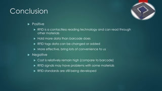 Conclusion
 Positive
 RFID is a contactless reading technology and can read through
other materials
 Hold more data than barcode does
 RFID tags data can be changed or added
 More effective, bring lots of convenience to us
 Negative
 Cost is relatively remain high (compare to barcode)
 RFID signals may have problems with some materials
 RFID standards are still being developed
 