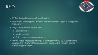 RFID
 RFID = Radio Frequency Identification
 Electronic labeling and wireless identification of objects using radio
frequency
 Tag carries with its information
 a serial number
 Model number
 Color or any other imaginable data
 When these tags pass through a field generated by a compatible
reader, they transmit this information back to the reader, thereby
identifying the object
 