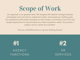 #1 #2
A G E N C Y
F U N C T I O N S
H R
S E R V I C E S
Scope of Work
Our approach is our greatest asset. We recognize the need for strategic business
partnerships and work hard to understand, satisfy, and exceed your staffing goals.
Our professional staff prides themselves on their honesty, commitment, hard-work and
exceed expectations to accommodate your talent acquisition needs. Our process is
explicit, and our results are consistent.
"We are a GOLDEN solution to all your Staffing Desires"
 