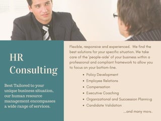 HR
Consulting
Flexible, responsive and experienced. We find the
best solutions for your specific situation. We take
care of the 'people-side' of your business within a
professional and compliant framework to allow you
to focus on your bottom-line.
Best Tailored to your
unique business situation,
our human resource
management encompasses
a wide range of services.
Policy Development
Employee Relations
Compensation
Executive Coaching
Organizational and Succession Planning
Candidate Validation
...and many more.
 