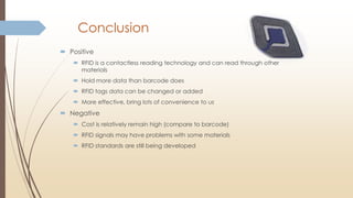 Conclusion
 Positive
 RFID is a contactless reading technology and can read through other
materials
 Hold more data than barcode does
 RFID tags data can be changed or added
 More effective, bring lots of convenience to us
 Negative
 Cost is relatively remain high (compare to barcode)
 RFID signals may have problems with some materials
 RFID standards are still being developed
 