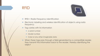 RFID
 RFID = Radio Frequency Identification
 Electronic labeling and wireless identification of objects using radio
frequency
 Tag carries with its information
 a serial number
 Model number
 Color or any other imaginable data
 When these tags pass through a field generated by a compatible reader,
they transmit this information back to the reader, thereby identifying the
object
 