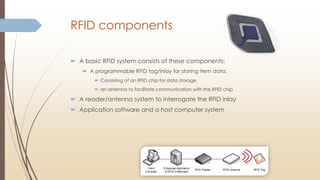 RFID components
 A basic RFID system consists of these components:
 A programmable RFID tag/inlay for storing item data;
 Consisting of an RFID chip for data storage
 an antenna to facilitate communication with the RFID chip
 A reader/antenna system to interrogate the RFID inlay
 Application software and a host computer system
 