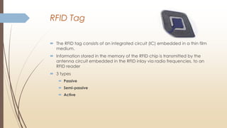 RFID Tag
 The RFID tag consists of an integrated circuit (IC) embedded in a thin film
medium.
 Information stored in the memory of the RFID chip is transmitted by the
antenna circuit embedded in the RFID inlay via radio frequencies, to an
RFID reader
 3 types
 Passive
 Semi-passive
 Active
 