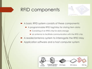 RFID components
 A basic RFID system consists of these components:
 A programmable RFID tag/inlay for storing item data;
 Consisting of an RFID chip for data storage
 an antenna to facilitate communication with the RFID chip
 A reader/antenna system to interrogate the RFID inlay
 Application software and a host computer system
 
