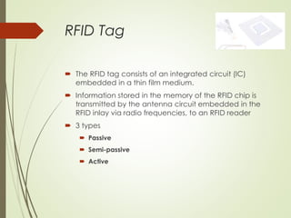 RFID Tag
 The RFID tag consists of an integrated circuit (IC)
embedded in a thin film medium.
 Information stored in the memory of the RFID chip is
transmitted by the antenna circuit embedded in the
RFID inlay via radio frequencies, to an RFID reader
 3 types
 Passive
 Semi-passive
 Active
 