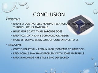 CONCLUSION
• POSITIVE
• RFID IS A CONTACTLESS READING TECHNOLOGY AND CAN READ
THROUGH OTHER MATERIALS
• HOLD MORE DATA THAN BARCODE DOES
• RFID TAGS DATA CAN BE CHANGED OR ADDED
• MORE EFFECTIVE, BRING LOTS OF CONVENIENCE TO US
• NEGATIVE
• COST IS RELATIVELY REMAIN HIGH (COMPARE TO BARCODE)
• RFID SIGNALS MAY HAVE PROBLEMS WITH SOME MATERIALS
• RFID STANDARDS ARE STILL BEING DEVELOPED
 