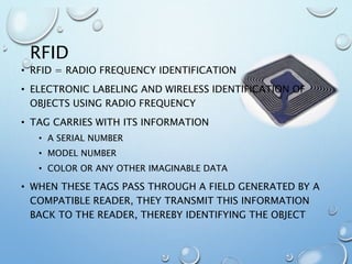 RFID
• RFID = RADIO FREQUENCY IDENTIFICATION
• ELECTRONIC LABELING AND WIRELESS IDENTIFICATION OF
OBJECTS USING RADIO FREQUENCY
• TAG CARRIES WITH ITS INFORMATION
• A SERIAL NUMBER
• MODEL NUMBER
• COLOR OR ANY OTHER IMAGINABLE DATA
• WHEN THESE TAGS PASS THROUGH A FIELD GENERATED BY A
COMPATIBLE READER, THEY TRANSMIT THIS INFORMATION
BACK TO THE READER, THEREBY IDENTIFYING THE OBJECT
 