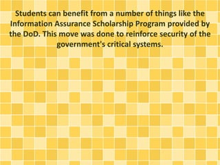 Students can benefit from a number of things like the 
Information Assurance Scholarship Program provided by 
the DoD. This move was done to reinforce security of the 
government's critical systems. 
 