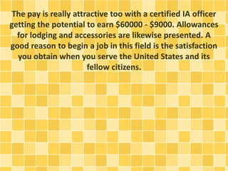 The pay is really attractive too with a certified IA officer 
getting the potential to earn $60000 - $9000. Allowances 
for lodging and accessories are likewise presented. A 
good reason to begin a job in this field is the satisfaction 
you obtain when you serve the United States and its 
fellow citizens. 
 