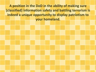 A position in the DoD in the ability of making sure 
(classified) information safety and battling terrorism is 
indeed a unique opportunity to display patriotism to 
your homeland. 
 