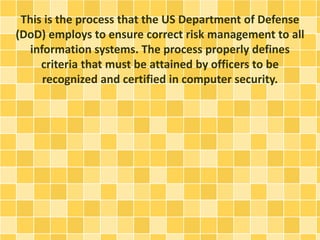This is the process that the US Department of Defense 
(DoD) employs to ensure correct risk management to all 
information systems. The process properly defines 
criteria that must be attained by officers to be 
recognized and certified in computer security. 
 