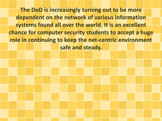The DoD is increasingly turning out to be more 
dependent on the network of various information 
systems found all over the world. It is an excellent 
chance for computer security students to accept a huge 
role in continuing to keep the net-centric environment 
safe and steady. 
 