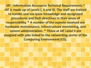 IAT - Information Assurance Technical Requirements * 
IAT is made up of Levels I, II and III. The staff are trained 
to handle and use basic knowledge and recognized 
procedures and DoD directives in their areas of 
responsibility. * A number of the aspects involved are 
hardware maintenance, infrastructure monitoring, and 
system administration. * Those at IAT Level II are 
assigned with jobs linked to the networking sector of the 
Computing Environment (CE). 
 