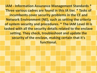IAM - Information Assurance Management Standards * 
Three various cadres are found in this IA tier. * Tasks of 
incumbents cover security problems in the CE and 
Network Environment (NE), such as setting the criteria 
of system security and procedures. * The IAM Level III is 
tasked with all the security details related to the enclave 
setting. They check, troubleshoot and update the 
security of the enclave, making certain that it's 
functional. 
 