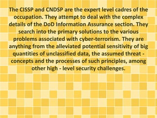 The CISSP and CNDSP are the expert level cadres of the 
occupation. They attempt to deal with the complex 
details of the DoD Information Assurance section. They 
search into the primary solutions to the various 
problems associated with cyber-terrorism. They are 
anything from the alleviated potential sensitivity of big 
quantities of unclassified data, the assumed threat - 
concepts and the processes of such principles, among 
other high - level security challenges. 
 