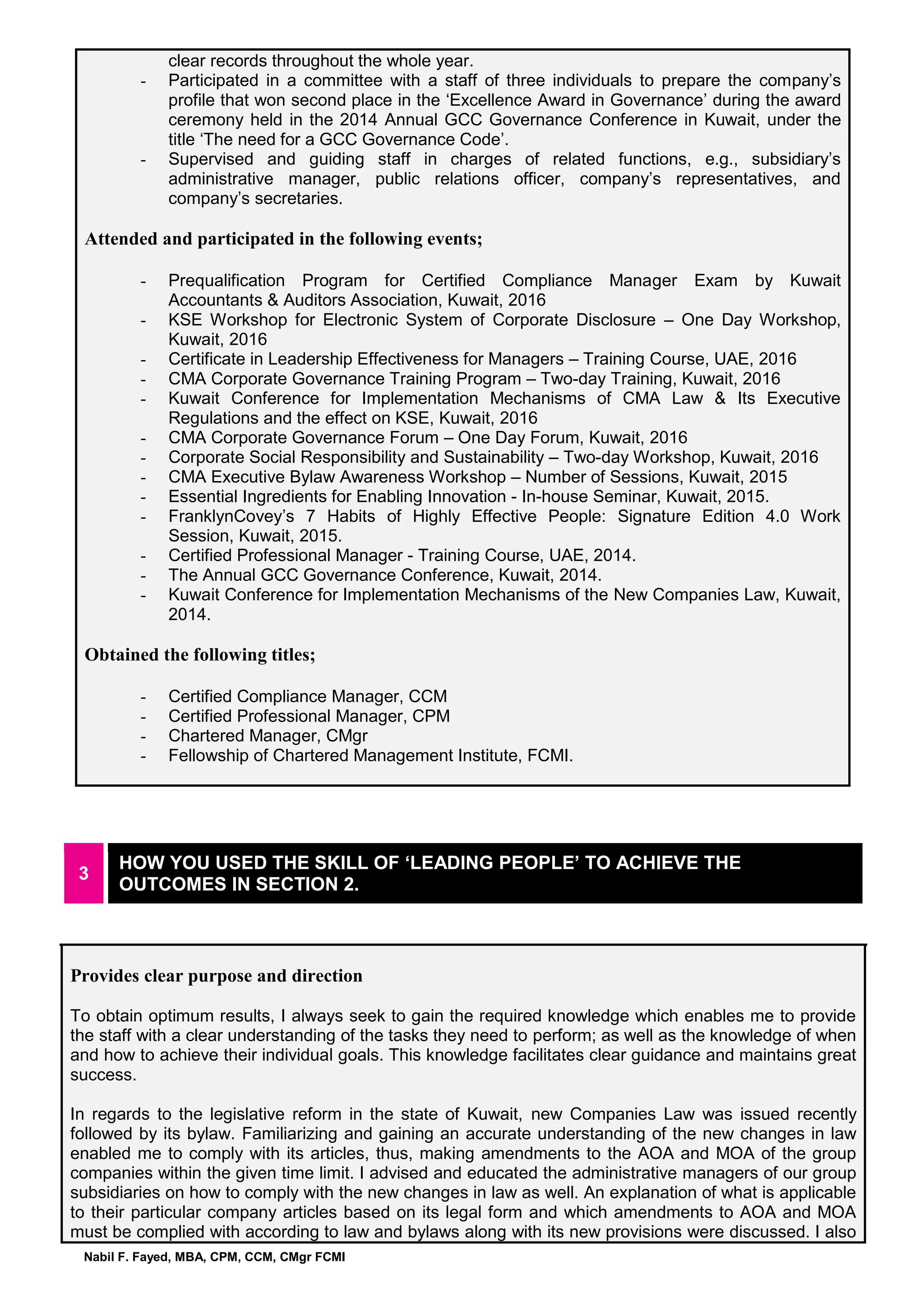 Nabil F. Fayed, MBA, CPM, CCM, CMgr FCMI
clear records throughout the whole year.
- Participated in a committee with a staff of three individuals to prepare the company’s
profile that won second place in the ‘Excellence Award in Governance’ during the award
ceremony held in the 2014 Annual GCC Governance Conference in Kuwait, under the
title ‘The need for a GCC Governance Code’.
- Supervised and guiding staff in charges of related functions, e.g., subsidiary’s
administrative manager, public relations officer, company’s representatives, and
company’s secretaries.
Attended and participated in the following events;
- Prequalification Program for Certified Compliance Manager Exam by Kuwait
Accountants & Auditors Association, Kuwait, 2016
- KSE Workshop for Electronic System of Corporate Disclosure – One Day Workshop,
Kuwait, 2016
- Certificate in Leadership Effectiveness for Managers – Training Course, UAE, 2016
- CMA Corporate Governance Training Program – Two-day Training, Kuwait, 2016
- Kuwait Conference for Implementation Mechanisms of CMA Law & Its Executive
Regulations and the effect on KSE, Kuwait, 2016
- CMA Corporate Governance Forum – One Day Forum, Kuwait, 2016
- Corporate Social Responsibility and Sustainability – Two-day Workshop, Kuwait, 2016
- CMA Executive Bylaw Awareness Workshop – Number of Sessions, Kuwait, 2015
- Essential Ingredients for Enabling Innovation - In-house Seminar, Kuwait, 2015.
- FranklynCovey’s 7 Habits of Highly Effective People: Signature Edition 4.0 Work
Session, Kuwait, 2015.
- Certified Professional Manager - Training Course, UAE, 2014.
- The Annual GCC Governance Conference, Kuwait, 2014.
- Kuwait Conference for Implementation Mechanisms of the New Companies Law, Kuwait,
2014.
Obtained the following titles;
- Certified Compliance Manager, CCM
- Certified Professional Manager, CPM
- Chartered Manager, CMgr
- Fellowship of Chartered Management Institute, FCMI.
3
HOW YOU USED THE SKILL OF ‘LEADING PEOPLE’ TO ACHIEVE THE
OUTCOMES IN SECTION 2.
Provides clear purpose and direction
To obtain optimum results, I always seek to gain the required knowledge which enables me to provide
the staff with a clear understanding of the tasks they need to perform; as well as the knowledge of when
and how to achieve their individual goals. This knowledge facilitates clear guidance and maintains great
success.
In regards to the legislative reform in the state of Kuwait, new Companies Law was issued recently
followed by its bylaw. Familiarizing and gaining an accurate understanding of the new changes in law
enabled me to comply with its articles, thus, making amendments to the AOA and MOA of the group
companies within the given time limit. I advised and educated the administrative managers of our group
subsidiaries on how to comply with the new changes in law as well. An explanation of what is applicable
to their particular company articles based on its legal form and which amendments to AOA and MOA
must be complied with according to law and bylaws along with its new provisions were discussed. I also
 