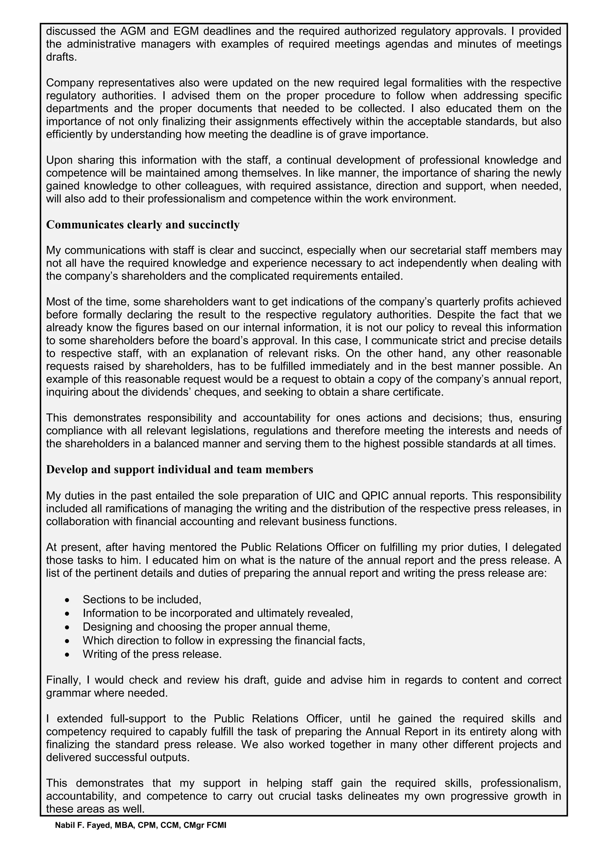 Nabil F. Fayed, MBA, CPM, CCM, CMgr FCMI
discussed the AGM and EGM deadlines and the required authorized regulatory approvals. I provided
the administrative managers with examples of required meetings agendas and minutes of meetings
drafts.
Company representatives also were updated on the new required legal formalities with the respective
regulatory authorities. I advised them on the proper procedure to follow when addressing specific
departments and the proper documents that needed to be collected. I also educated them on the
importance of not only finalizing their assignments effectively within the acceptable standards, but also
efficiently by understanding how meeting the deadline is of grave importance.
Upon sharing this information with the staff, a continual development of professional knowledge and
competence will be maintained among themselves. In like manner, the importance of sharing the newly
gained knowledge to other colleagues, with required assistance, direction and support, when needed,
will also add to their professionalism and competence within the work environment.
Communicates clearly and succinctly
My communications with staff is clear and succinct, especially when our secretarial staff members may
not all have the required knowledge and experience necessary to act independently when dealing with
the company’s shareholders and the complicated requirements entailed.
Most of the time, some shareholders want to get indications of the company’s quarterly profits achieved
before formally declaring the result to the respective regulatory authorities. Despite the fact that we
already know the figures based on our internal information, it is not our policy to reveal this information
to some shareholders before the board’s approval. In this case, I communicate strict and precise details
to respective staff, with an explanation of relevant risks. On the other hand, any other reasonable
requests raised by shareholders, has to be fulfilled immediately and in the best manner possible. An
example of this reasonable request would be a request to obtain a copy of the company’s annual report,
inquiring about the dividends’ cheques, and seeking to obtain a share certificate.
This demonstrates responsibility and accountability for ones actions and decisions; thus, ensuring
compliance with all relevant legislations, regulations and therefore meeting the interests and needs of
the shareholders in a balanced manner and serving them to the highest possible standards at all times.
Develop and support individual and team members
My duties in the past entailed the sole preparation of UIC and QPIC annual reports. This responsibility
included all ramifications of managing the writing and the distribution of the respective press releases, in
collaboration with financial accounting and relevant business functions.
At present, after having mentored the Public Relations Officer on fulfilling my prior duties, I delegated
those tasks to him. I educated him on what is the nature of the annual report and the press release. A
list of the pertinent details and duties of preparing the annual report and writing the press release are:
 Sections to be included,
 Information to be incorporated and ultimately revealed,
 Designing and choosing the proper annual theme,
 Which direction to follow in expressing the financial facts,
 Writing of the press release.
Finally, I would check and review his draft, guide and advise him in regards to content and correct
grammar where needed.
I extended full-support to the Public Relations Officer, until he gained the required skills and
competency required to capably fulfill the task of preparing the Annual Report in its entirety along with
finalizing the standard press release. We also worked together in many other different projects and
delivered successful outputs.
This demonstrates that my support in helping staff gain the required skills, professionalism,
accountability, and competence to carry out crucial tasks delineates my own progressive growth in
these areas as well.
 