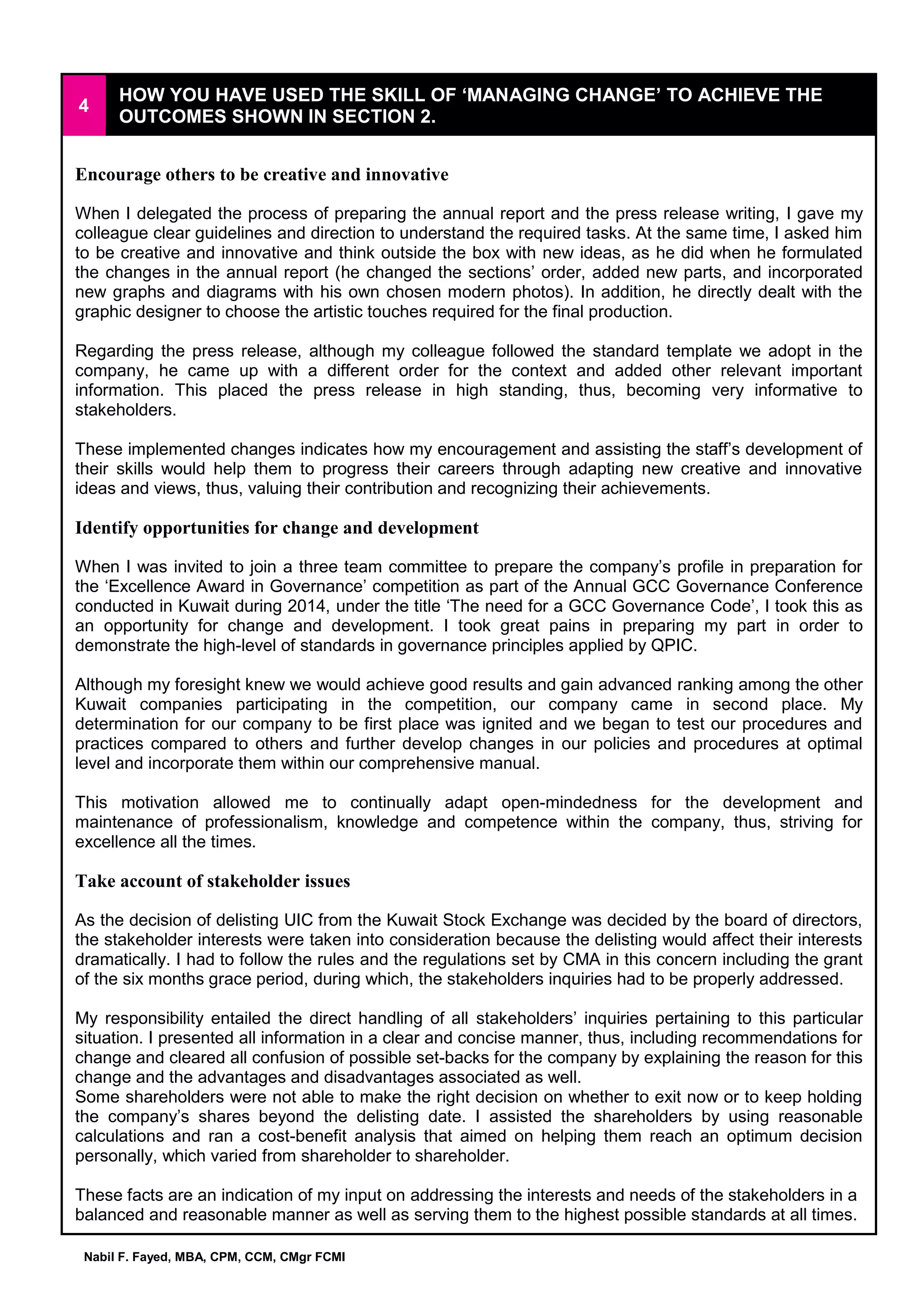 Nabil F. Fayed, MBA, CPM, CCM, CMgr FCMI
4
HOW YOU HAVE USED THE SKILL OF ‘MANAGING CHANGE’ TO ACHIEVE THE
OUTCOMES SHOWN IN SECTION 2.
Encourage others to be creative and innovative
When I delegated the process of preparing the annual report and the press release writing, I gave my
colleague clear guidelines and direction to understand the required tasks. At the same time, I asked him
to be creative and innovative and think outside the box with new ideas, as he did when he formulated
the changes in the annual report (he changed the sections’ order, added new parts, and incorporated
new graphs and diagrams with his own chosen modern photos). In addition, he directly dealt with the
graphic designer to choose the artistic touches required for the final production.
Regarding the press release, although my colleague followed the standard template we adopt in the
company, he came up with a different order for the context and added other relevant important
information. This placed the press release in high standing, thus, becoming very informative to
stakeholders.
These implemented changes indicates how my encouragement and assisting the staff’s development of
their skills would help them to progress their careers through adapting new creative and innovative
ideas and views, thus, valuing their contribution and recognizing their achievements.
Identify opportunities for change and development
When I was invited to join a three team committee to prepare the company’s profile in preparation for
the ‘Excellence Award in Governance’ competition as part of the Annual GCC Governance Conference
conducted in Kuwait during 2014, under the title ‘The need for a GCC Governance Code’, I took this as
an opportunity for change and development. I took great pains in preparing my part in order to
demonstrate the high-level of standards in governance principles applied by QPIC.
Although my foresight knew we would achieve good results and gain advanced ranking among the other
Kuwait companies participating in the competition, our company came in second place. My
determination for our company to be first place was ignited and we began to test our procedures and
practices compared to others and further develop changes in our policies and procedures at optimal
level and incorporate them within our comprehensive manual.
This motivation allowed me to continually adapt open-mindedness for the development and
maintenance of professionalism, knowledge and competence within the company, thus, striving for
excellence all the times.
Take account of stakeholder issues
As the decision of delisting UIC from the Kuwait Stock Exchange was decided by the board of directors,
the stakeholder interests were taken into consideration because the delisting would affect their interests
dramatically. I had to follow the rules and the regulations set by CMA in this concern including the grant
of the six months grace period, during which, the stakeholders inquiries had to be properly addressed.
My responsibility entailed the direct handling of all stakeholders’ inquiries pertaining to this particular
situation. I presented all information in a clear and concise manner, thus, including recommendations for
change and cleared all confusion of possible set-backs for the company by explaining the reason for this
change and the advantages and disadvantages associated as well.
Some shareholders were not able to make the right decision on whether to exit now or to keep holding
the company’s shares beyond the delisting date. I assisted the shareholders by using reasonable
calculations and ran a cost-benefit analysis that aimed on helping them reach an optimum decision
personally, which varied from shareholder to shareholder.
These facts are an indication of my input on addressing the interests and needs of the stakeholders in a
balanced and reasonable manner as well as serving them to the highest possible standards at all times.
 