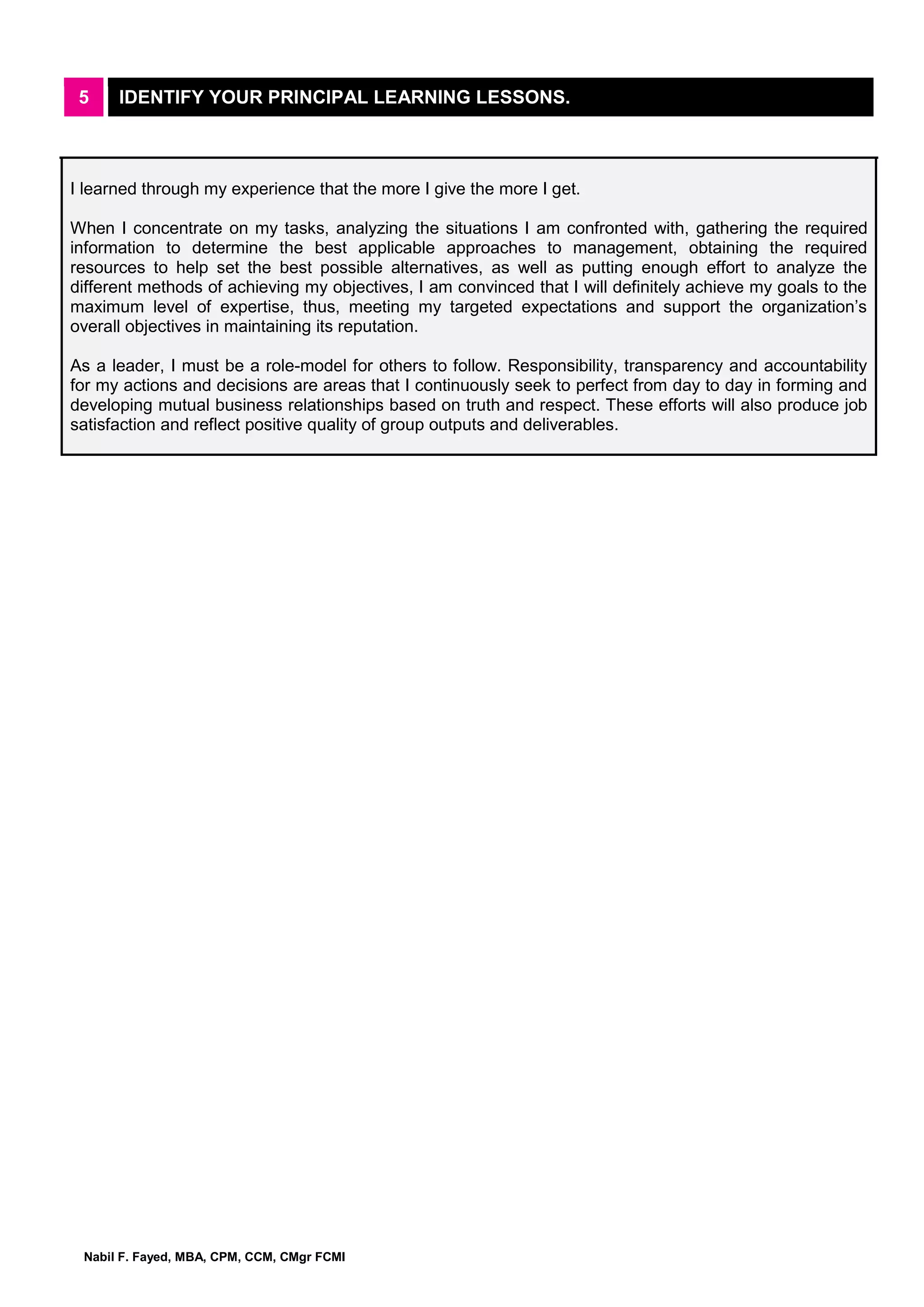Nabil F. Fayed, MBA, CPM, CCM, CMgr FCMI
5 IDENTIFY YOUR PRINCIPAL LEARNING LESSONS.
I learned through my experience that the more I give the more I get.
When I concentrate on my tasks, analyzing the situations I am confronted with, gathering the required
information to determine the best applicable approaches to management, obtaining the required
resources to help set the best possible alternatives, as well as putting enough effort to analyze the
different methods of achieving my objectives, I am convinced that I will definitely achieve my goals to the
maximum level of expertise, thus, meeting my targeted expectations and support the organization’s
overall objectives in maintaining its reputation.
As a leader, I must be a role-model for others to follow. Responsibility, transparency and accountability
for my actions and decisions are areas that I continuously seek to perfect from day to day in forming and
developing mutual business relationships based on truth and respect. These efforts will also produce job
satisfaction and reflect positive quality of group outputs and deliverables.
 