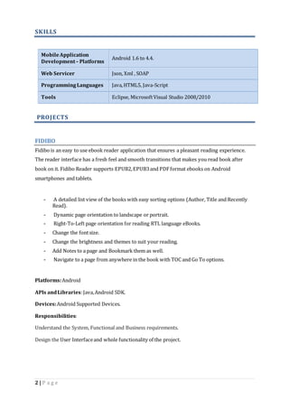 SKILLS 
Mobile Application 
Development – Platforms 
2 | P a g e 
Android 1.6 to 4.4. 
Web Servicer Json, Xml , SOAP 
Programming Languages Java, HTML5, Java-Script 
Tools Eclipse, Microsoft Visual Studio 2008/2010 
PROJECTS 
FIDIBO 
Fidibo is an easy to use ebook reader application that ensures a pleasant reading experience. 
The reader interface has a fresh feel and smooth transitions that makes you read book after 
book on it. Fidibo Reader supports EPUB2, EPUB3 and PDF format ebooks on Android 
smartphones and tablets. 
- A detailed list view of the books with easy sorting options (Author, Title and Recently 
Read). 
- Dynamic page orientation to landscape or portrait. 
- Right-To-Left page orientation for reading RTL language eBooks. 
- Change the font size. 
- Change the brightness and themes to suit your reading. 
- Add Notes to a page and Bookmark them as well. 
- Navigate to a page from anywhere in the book with TOC and Go To options. 
Platforms: Android 
APIs and Libraries: Java, Android SDK. 
Devices: Android Supported Devices. 
Responsibilities: 
Understand the System, Functional and Business requirements. 
Design the User Interface and whole functionality of the project. 
 