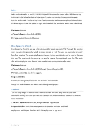Lektz 
Lektz is ebook reader to read EPUB2, EPUB3 and PDF with and without Lektz DRM. Rendering 
is done with the help of webview. It has lots of reading options like bookmark, nightmode, 
fontsize with data & cloud syncing. It has facebook sharing and supports right-to-left rendering 
for Arabic epubs. It has the option to login and download the purchased books from Lektz Store. 
Platforms: Android 
APIs and Libraries: Java, Android SDK. 
Devices: Android Supported Devices. 
Best Property World 
Best Property World is an app which is meant for estate agents in UK. Through this app the 
users can view the property which is meant for sale or rent. The user can search the property 
based on location. The price details, property description, agent details can be viewed through 
this app. The location of the property can also be viewed through Google map Api. The route 
also will be displayed from the user’s current location to the property’s location. 
Platforms: Android 
APIs and Libraries: Java, Android SDK, Google Map and Location API. 
Devices: Android 2.2 and above support. 
Responsibilities: 
Understand the System, Functional and Business requirements. 
Design the User Interface and whole functionality of the project. 
SmsDeal 
Use our very simple to operate sales template builder and send daily deals to your own 
customers directly into their pockets. SMS DEALS is the perfect sales tool for small to medium 
sized businesses 
APIs and Libraries: Android SDK, Google Admobs, Paypal, zooz. 
Responsibilities : Individual developer to contribute on modules, build and 
deployment, and helped the client with the deployment in app store. 
3 | P a g e 
 