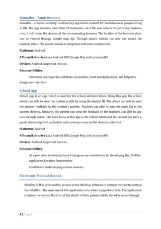 Komatha - Tamil Directory 
Komatha – a Tamil Directory is a directory app which is meant for Tamil business peoples living 
in UK. The app contains more than 20 businesses. So if the user selects the particular business 
icon, it will show the dealers of the corresponding business. The location of the business place 
can be viewed through Google map Api. Through search module the user can search the 
business place. The search module is integrated with auto complete text. 
Platforms: Android 
APIs and Libraries: Java, Android SDK, Google Map and Location API 
Devices: Android Supported Devices. 
Responsibilities: 
Individual developer to contribute on modules, build and deployment, and helped to 
design user interface. 
School App 
School app is an app, which is used for the school administrations. Using this app, the school 
admin can able to view the student profile by using the student ID. The admin can able to send 
the student feedback to the student’s parents. Teachers can able to send the mark list to the 
parents directly. Similarly, the parents can send the feedback to the teachers, can able to pay 
fees through online. The main focus of this app is, the school admin and the parents can have a 
good relationship with each other and can keep an eye on the students activities. 
Platforms: Android 
APIs and Libraries: Java, Android SDK, Google Map and Location API 
Devices: Android Supported Devices. 
Responsibilities: 
As a part of an intellectual team I had given my contribution for developing the UI of the 
application Location functionality. 
Contributed in developing certain modules. 
Electronic Medical Record 
iMedDoc E.M.R. is the mobile version of the iMedDoc Software. It extends the functionality of 
the iMedDoc. The main use of this application is to make a paperless clinic. The application 
is mainly focused on Doctors; all the details of their patient will be stored in server through 
4 | P a g e 
 