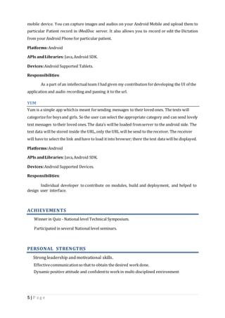mobile device. You can capture images and audios on your Android Mobile and upload them to 
particular Patient record in iMedDoc server. It also allows you to record or edit the Dictation 
from your Android Phone for particular patient. 
Platforms: Android 
APIs and Libraries: Java, Android SDK. 
Devices: Android Supported Tablets. 
Responsibilities: 
As a part of an intellectual team I had given my contribution for developing the UI of the 
application and audio recording and passing it to the url. 
YUM 
Yum is a simple app which is meant for sending messages to their loved ones. The texts will 
categorize for boys and girls. So the user can select the appropriate category and can send lovely 
text messages to their loved ones. The data’s will be loaded from server to the android side. The 
text data will be stored inside the URL, only the URL will be send to the receiver. The receiver 
will have to select the link and have to load it into browser; there the text data will be displayed. 
Platforms: Android 
APIs and Libraries: Java, Android SDK. 
Devices: Android Supported Devices. 
Responsibilities: 
Individual developer to contribute on modules, build and deployment, and helped to 
design user interface. 
ACHIEVEMENTS 
Winner in Quiz - National level Technical Symposium. 
Participated in several National level seminars. 
PERSONAL STRENGTHS 
Strong leadership and motivational skills. 
Effective communication so that to obtain the desired work done. 
Dynamic positive attitude and confident to work in multi-disciplined environment 
5 | P a g e 
 