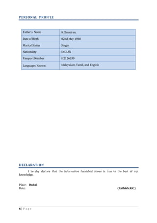 PERSONAL PROFILE 
Father’s Name K.Chandran. 
Date of Birth 02nd May 1988 
Marital Status Single 
Nationality INDIAN 
Passport Number H2126630 
Languages Known Malayalam, Tamil, and English 
DECLARATION 
I hereby declare that the information furnished above is true to the best of my 
knowledge. 
Place: Dubai 
Date: (Rathish.K.C ) 
6 | P a g e 
