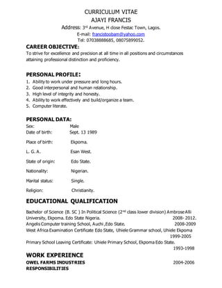 CURRICULUM VITAE
AJAYI FRANCIS
Address: 3rd Avenue, H close Festac Town, Lagos.
E-mail: francistoobam@yahoo.com
Tel: 07038888685, 08075899052.
CAREER OBJECTIVE:
To strive for excellence and precision at all time in all positions and circumstances
attaining professional distinction and proficiency.
PERSONAL PROFILE:
1. Ability to work under pressure and long hours.
2. Good interpersonal and human relationship.
3. High level of integrity and honesty.
4. Ability to work effectively and build/organize a team.
5. Computer literate.
PERSONAL DATA:
Sex: Male
Date of birth: Sept. 13 1989
Place of birth: Ekpoma.
L. G. A. Esan West.
State of origin: Edo State.
Nationality: Nigerian.
Marital status: Single.
Religion: Christianity.
EDUCATIONAL QUALIFICATION
Bachelor of Science (B. SC ) In Political Science (2nd class lower division) Ambrose Alli
University, Ekpoma. Edo State Nigeria. 2008- 2012.
Angelis Computer training School, Auchi ,Edo State. 2008-2009
West Africa Examination Certificate Edo State, Uhiele Grammar school, Uhiele Ekpoma
1999-2005
Primary School Leaving Certificate: Uhiele Primary School, Ekpoma Edo State.
1993-1998
WORK EXPERIENCE
OWEL FARMS INDUSTRIES 2004-2006
RESPONSIBILITIES
 