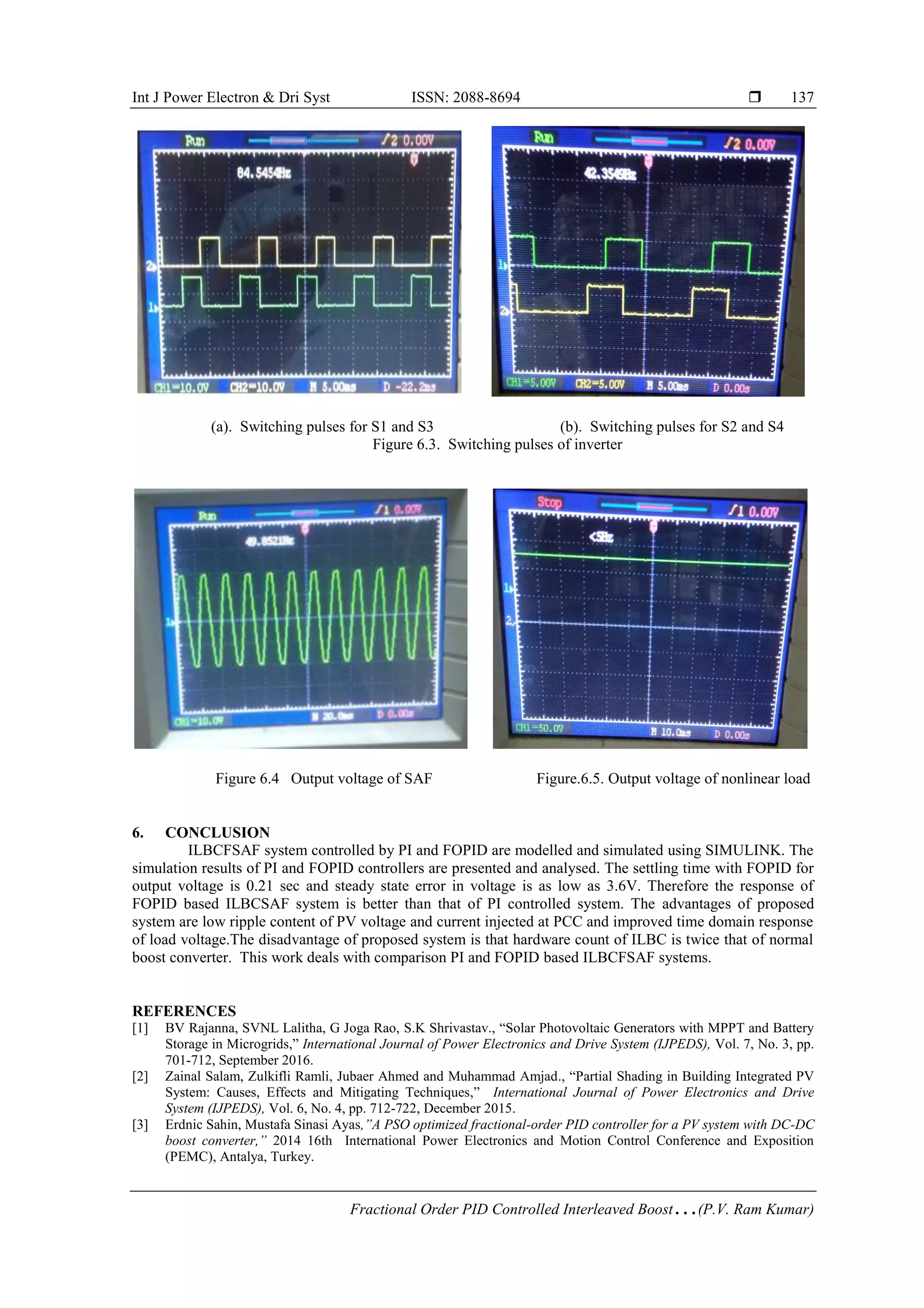 Int J Power Electron & Dri Syst ISSN: 2088-8694 
Fractional Order PID Controlled Interleaved Boost…(P.V. Ram Kumar)
137
(a). Switching pulses for S1 and S3 (b). Switching pulses for S2 and S4
Figure 6.3. Switching pulses of inverter
Figure 6.4 Output voltage of SAF Figure.6.5. Output voltage of nonlinear load
6. CONCLUSION
ILBCFSAF system controlled by PI and FOPID are modelled and simulated using SIMULINK. The
simulation results of PI and FOPID controllers are presented and analysed. The settling time with FOPID for
output voltage is 0.21 sec and steady state error in voltage is as low as 3.6V. Therefore the response of
FOPID based ILBCSAF system is better than that of PI controlled system. The advantages of proposed
system are low ripple content of PV voltage and current injected at PCC and improved time domain response
of load voltage.The disadvantage of proposed system is that hardware count of ILBC is twice that of normal
boost converter. This work deals with comparison PI and FOPID based ILBCFSAF systems.
REFERENCES
[1] BV Rajanna, SVNL Lalitha, G Joga Rao, S.K Shrivastav., “Solar Photovoltaic Generators with MPPT and Battery
Storage in Microgrids,” International Journal of Power Electronics and Drive System (IJPEDS), Vol. 7, No. 3, pp.
701-712, September 2016.
[2] Zainal Salam, Zulkifli Ramli, Jubaer Ahmed and Muhammad Amjad., “Partial Shading in Building Integrated PV
System: Causes, Effects and Mitigating Techniques,” International Journal of Power Electronics and Drive
System (IJPEDS), Vol. 6, No. 4, pp. 712-722, December 2015.
[3] Erdnic Sahin, Mustafa Sinasi Ayas,”A PSO optimized fractional-order PID controller for a PV system with DC-DC
boost converter,” 2014 16th International Power Electronics and Motion Control Conference and Exposition
(PEMC), Antalya, Turkey.
 