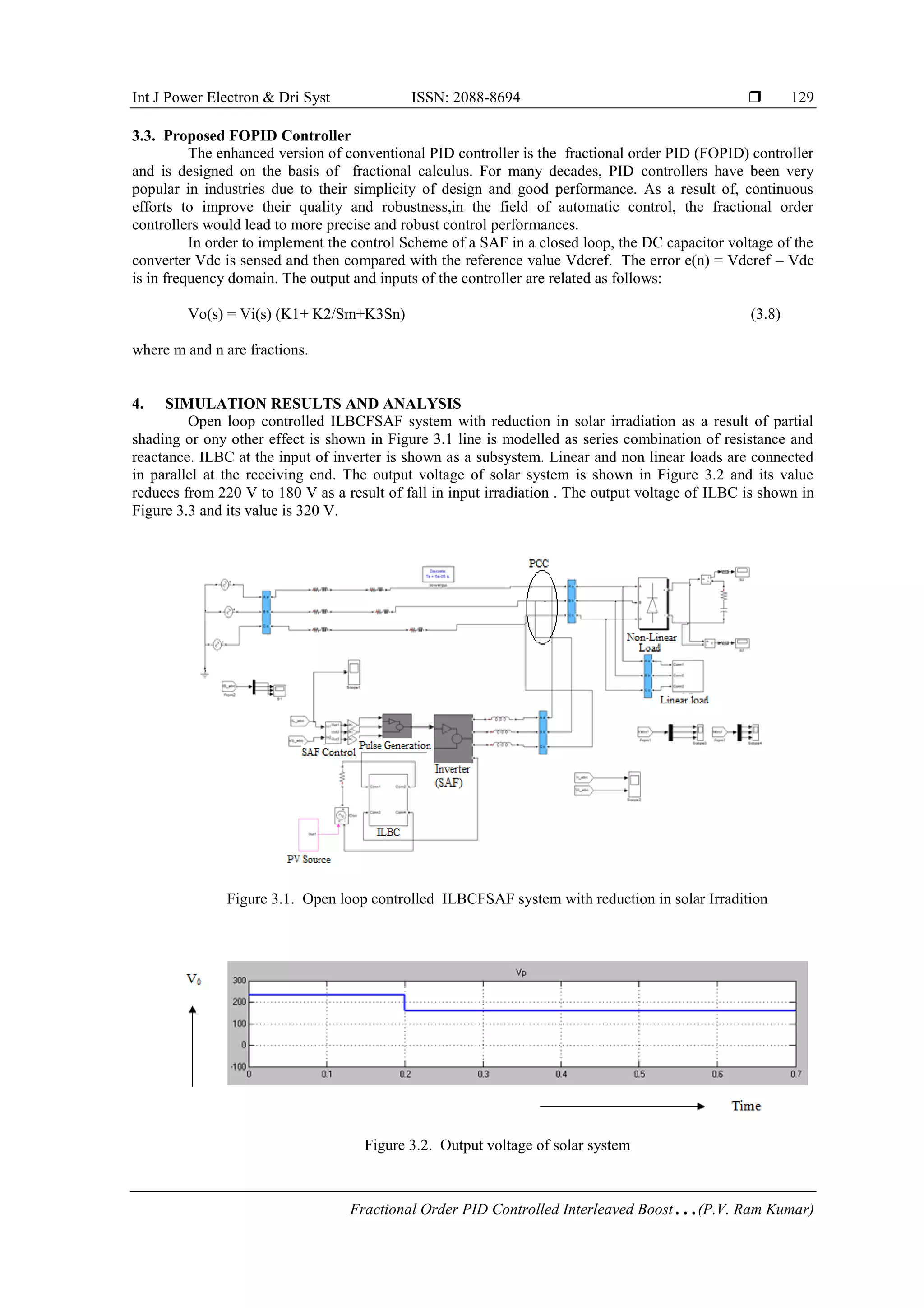 Int J Power Electron & Dri Syst ISSN: 2088-8694 
Fractional Order PID Controlled Interleaved Boost…(P.V. Ram Kumar)
129
3.3. Proposed FOPID Controller
The enhanced version of conventional PID controller is the fractional order PID (FOPID) controller
and is designed on the basis of fractional calculus. For many decades, PID controllers have been very
popular in industries due to their simplicity of design and good performance. As a result of, continuous
efforts to improve their quality and robustness,in the field of automatic control, the fractional order
controllers would lead to more precise and robust control performances.
In order to implement the control Scheme of a SAF in a closed loop, the DC capacitor voltage of the
converter Vdc is sensed and then compared with the reference value Vdcref. The error e(n) = Vdcref – Vdc
is in frequency domain. The output and inputs of the controller are related as follows:
Vo(s) = Vi(s) (K1+ K2/Sm+K3Sn) (3.8)
where m and n are fractions.
4. SIMULATION RESULTS AND ANALYSIS
Open loop controlled ILBCFSAF system with reduction in solar irradiation as a result of partial
shading or ony other effect is shown in Figure 3.1 line is modelled as series combination of resistance and
reactance. ILBC at the input of inverter is shown as a subsystem. Linear and non linear loads are connected
in parallel at the receiving end. The output voltage of solar system is shown in Figure 3.2 and its value
reduces from 220 V to 180 V as a result of fall in input irradiation . The output voltage of ILBC is shown in
Figure 3.3 and its value is 320 V.
Figure 3.1. Open loop controlled ILBCFSAF system with reduction in solar Irradition
Figure 3.2. Output voltage of solar system
 
