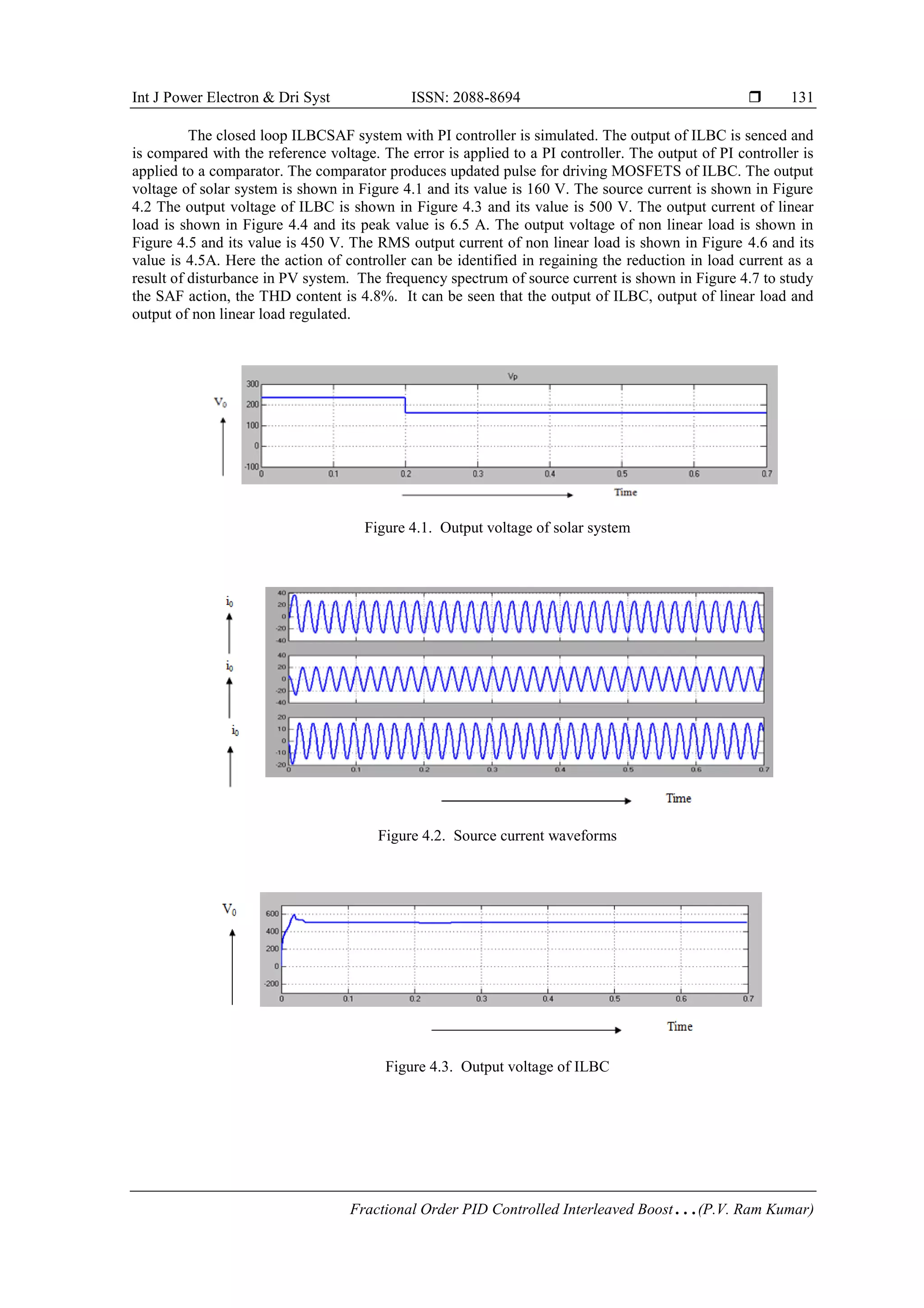 Int J Power Electron & Dri Syst ISSN: 2088-8694 
Fractional Order PID Controlled Interleaved Boost…(P.V. Ram Kumar)
131
The closed loop ILBCSAF system with PI controller is simulated. The output of ILBC is senced and
is compared with the reference voltage. The error is applied to a PI controller. The output of PI controller is
applied to a comparator. The comparator produces updated pulse for driving MOSFETS of ILBC. The output
voltage of solar system is shown in Figure 4.1 and its value is 160 V. The source current is shown in Figure
4.2 The output voltage of ILBC is shown in Figure 4.3 and its value is 500 V. The output current of linear
load is shown in Figure 4.4 and its peak value is 6.5 A. The output voltage of non linear load is shown in
Figure 4.5 and its value is 450 V. The RMS output current of non linear load is shown in Figure 4.6 and its
value is 4.5A. Here the action of controller can be identified in regaining the reduction in load current as a
result of disturbance in PV system. The frequency spectrum of source current is shown in Figure 4.7 to study
the SAF action, the THD content is 4.8%. It can be seen that the output of ILBC, output of linear load and
output of non linear load regulated.
Figure 4.1. Output voltage of solar system
Figure 4.2. Source current waveforms
Figure 4.3. Output voltage of ILBC
 