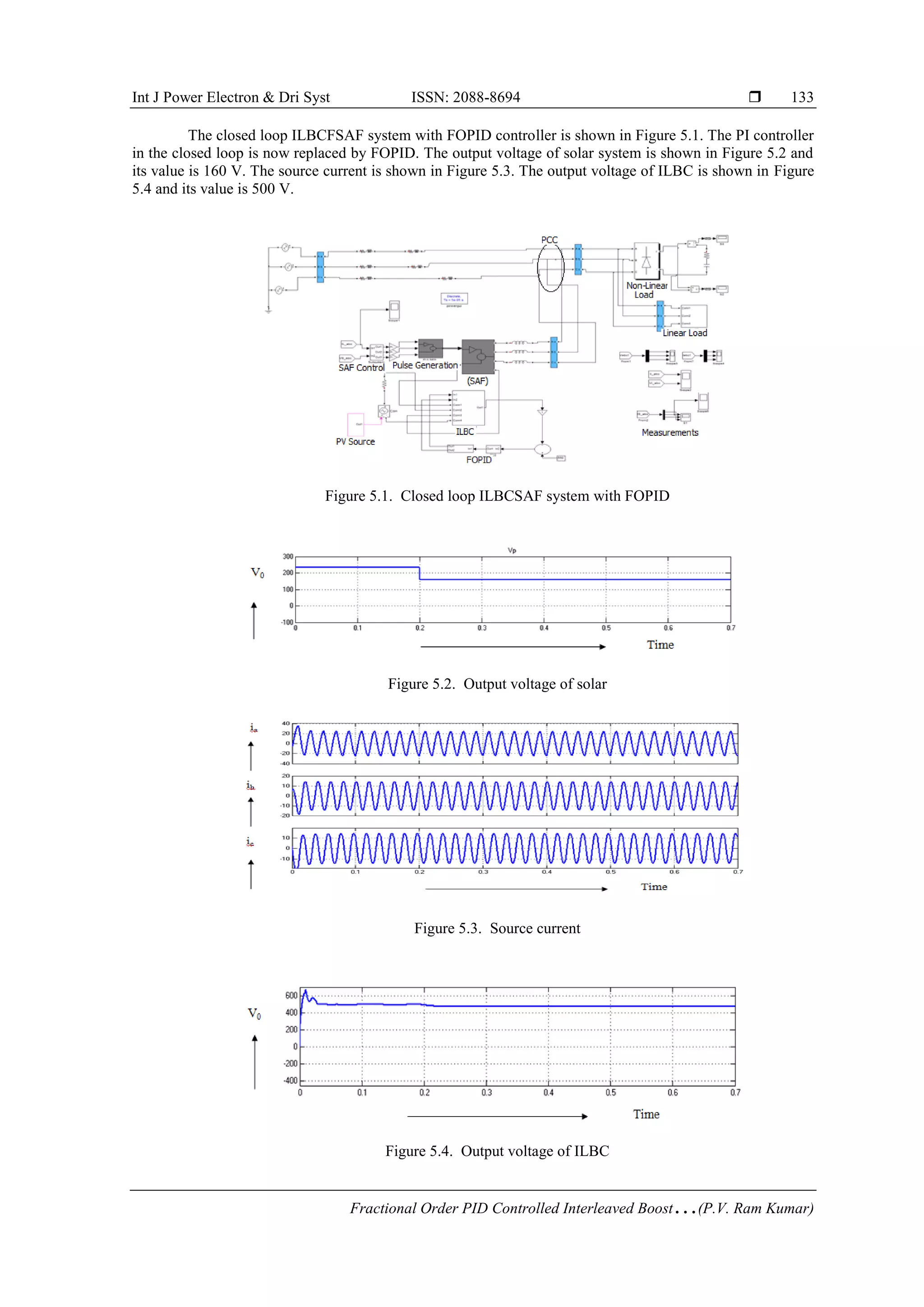 Int J Power Electron & Dri Syst ISSN: 2088-8694 
Fractional Order PID Controlled Interleaved Boost…(P.V. Ram Kumar)
133
The closed loop ILBCFSAF system with FOPID controller is shown in Figure 5.1. The PI controller
in the closed loop is now replaced by FOPID. The output voltage of solar system is shown in Figure 5.2 and
its value is 160 V. The source current is shown in Figure 5.3. The output voltage of ILBC is shown in Figure
5.4 and its value is 500 V.
Figure 5.1. Closed loop ILBCSAF system with FOPID
Figure 5.2. Output voltage of solar
Figure 5.3. Source current
Figure 5.4. Output voltage of ILBC
 
