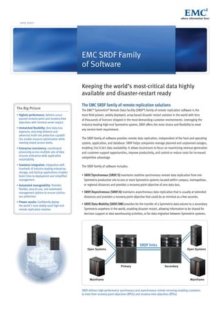 DATA SHEET
EMC SRDF Family
of Software
Keeping the world’s most-critical data highly
available and disaster-restart ready
The EMC SRDF family of remote replication solutions
The EMC®
Symmetrix®
Remote Data Facility (SRDF®
) family of remote replication software is the
most field-proven, widely deployed, array-based disaster restart solution in the world with tens
of thousands of licenses shipped in the most-demanding customer environments. Leveraging the
industry-leading high-end Symmetrix system, SRDF offers the most choice and flexibility to meet
any service-level requirement.
The SRDF family of software provides remote data replication, independent of the host and operating
system, application, and database. SRDF helps companies manage planned and unplanned outages,
enabling 24x7x365 data availability. It allows businesses to focus on maximizing revenue-generation
and customer-support opportunities, improve productivity, and control or reduce costs for increased
competitive advantage.
The SRDF family of software includes:
•	SRDF/Synchronous (SRDF/S) maintains realtime synchronous remote data replication from one
Symmetrix production site to one or more Symmetrix systems located within campus, metropolitan,
or regional distances and provides a recovery-point objective of zero data loss.
•	SRDF/Asynchronous (SRDF/A) maintains asynchronous data replication that is usually at extended
distances and provides a recovery-point objective that could be as minimal as a few seconds.
•	SRDF/Data Mobility (SRDF/DM) provides for the transfer of a Symmetrix data volume to a secondary
Symmetrix anywhere in the world, enabling disaster restart, allowing information to be shared for
decision support or data warehousing activities, or for data migration between Symmetrix systems.
SRDF links
SecondaryPrimary
Open Systems Open Systems
Mainframe Mainframe
SRDF delivers high-performance synchronous and asynchronous remote mirroring enabling customers
to meet their recovery-point objectives (RPOs) and recovery-time objectives (RTOs).
The Big Picture
•	Highest performance: delivers unsur-
passed recovery-point and recovery-time
objectives with minimal server impact.
•	Unmatched flexibility: Zero-data-loss
exposure, very-long-distance and
advanced multi-site protection capabili-
ties enable resource optimization while
meeting mixed service levels.
•	Enterprise consistency: coordinated
processing across multiple sets of data
ensures enterprise-wide application
restartability.
•	Seamless integration: integration with
hundreds of industry-leading enterprise,
storage, and backup applications enables
faster time-to-deployment and simplified
management.
•	Automated manageability: Provides
flexible, easy-to-use, and automated
management options to ensure continu-
ous protection.
•	Proven results: Confidently deploy
the world’s most widely used high-end
remote replication solution.
 