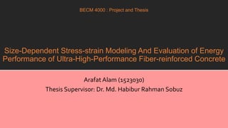 A presentation for defending the thesis on aforementioned topic
Size-Dependent Stress-strain Modeling And Evaluation of Energy
Performance of Ultra-High-Performance Fiber-reinforced Concrete
Arafat Alam (1523030)
Thesis Supervisor: Dr. Md. Habibur Rahman Sobuz
BECM 4000 : Project and Thesis
 