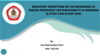 EMPLOYEES’ PERCEPTIONS ON THE IMPORTANCE OF
ENGLISH PROFICIENCY FOR EMPLOYABILITY IN INDONESIA
(A STUDY CASE IN EAST JAVA)
By:
Isna Rizqi Kartika Fahmi
NIM. 1523106
 