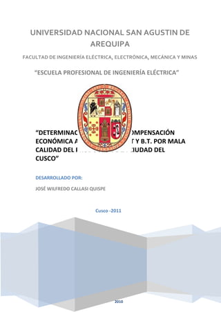 UNIVERSIDAD NACIONAL SAN AGUSTIN DE 
AREQUIPA 
FACULTAD DE INGENIERÍA ELÉCTRICA, ELECTRÓNICA, MECÁNICA Y MINAS 
“ESCUELA PROFESIONAL DE INGENIERÍA ELÉCTRICA” 
“DETERMINACION REAL DE LA COMPENSACIÓN 
ECONÓMICA A USUARIOS EN M.T Y B.T. POR MALA 
CALIDAD DEL PRODUCTO DE LA CIUDAD DEL 
CUSCO” 
CUSCO-PERU 
2010 
DESARROLLADO POR: 
JOSÉ WILFREDO CALLASI QUISPE 
Cusco -2011 
 