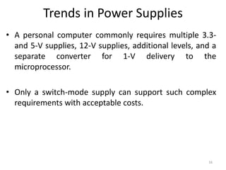 Trends in Power Supplies
• A personal computer commonly requires multiple 3.3-
and 5-V supplies, 12-V supplies, additional levels, and a
separate converter for 1-V delivery to the
microprocessor.
• Only a switch-mode supply can support such complex
requirements with acceptable costs.
16
 