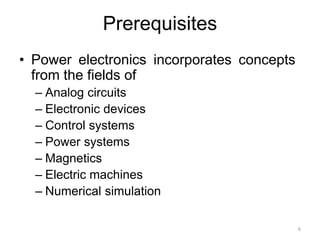 Prerequisites
• Power electronics incorporates concepts
from the fields of
– Analog circuits
– Electronic devices
– Control systems
– Power systems
– Magnetics
– Electric machines
– Numerical simulation
6
 