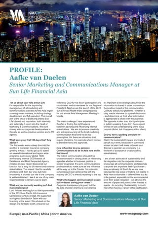 PROFILE:
Aafke van Daelen
Senior Marketing and Communications Manager at
Sun Life Financial Asia
Tell us about your role at Sun Life
I’m responsible for the day-to-day
management of all marketing and
communications activities for the Asia region
covering seven markers, including strategy
development and full execution. The overall
aim of the job is to build and protect Sun
Life’s brand and reputation, both internally
and externally. I report into the Head of
Marketing & Communications. We work
closely with our corporate headquarters in
Canada as well as creative vendors and a PR
agency.
What were your first 100-days like? Any
advice?
The first weeks were a deep dive into the
world of a Canadian Insurance company
growing in Asia. I had to get up to speed
on several international and region wide
programs, such as our global 150th
anniversary, internal CEO Awards of
Excellence and Most Respected Agency
initiative in Asia. I soon discovered our
function has a long list of internal and external
stakeholders. This meant I had to carefully
prioritize work from day one, but more
importantly it showed our role in the company
is well-established. I see it as one of my main
responsibilities to remain a go-to team.
What are you currently working on? And
main challenges?
I just finished working for our title sponsorship
of the 2015 Asia Pacific Life Insurance
Conference (APLIC) in Bali. We supported
our Agency Distribution Team with our
branding at the event. We advised on the
design of a fantastic booth, prepared our
Indonesia CEO for his forum participation and
coordinated media interviews for our Regional
President. Next up are the launch of the 2015
Sun Life Asia Health Index and preparing
for our annual Asia Management Meeting in
Manila.
The main challenge I have experienced
thus far is finding the right balance
between advising and influencing internal
stakeholders. We aim to promote creativity
and entrepreneurship at the local marketing
communication level and not be too
prescriptive. Yet there are situations that
require discipline, for example when it comes
to brand reviews and approvals.
How influential do you perceive
Communications to be in Asia now and in
the future?
The role of communication shouldn’t be
underestimated in closing deals or influencing
agendas whether in business, politics or
society in general. It’s up to communications
professionals to make sure we are influential
all the way up to the C-suite. I’m optimistic
our profession can achieve this with the
majority of CCO’s already reporting to the top.
What’s the biggest communication lesson
you’ve learnt during your career?
Corporate transparency is great, but the
flip side of under-sharing is over-sharing.
It’s important to be strategic about how the
information is shared in order to maximize
the positive impact of the communication.
Carefully select your platforms - whether a
blog, media interview or a panel discussion
- and determine up front what information
is appropriate to share with the audience.
The opposite is also true; don’t participate
in public speaking if you don’t have a point
of view or lack understanding of the issue
(sounds cliché, but it happens all too often).
Do you have a guiding principle for
communicators?
Watch the sustainability space and make it
part of your remit, because I’m convinced
sooner or later it will make or break your
‘license to operate’ as a company (i.e.
the level of acceptance or approval by
stakeholders).
I am a keen advocate of sustainability and
its integration into the corporate domain. I
encourage all communications professionals
to explore this important field if you haven’t
done so already. At Sun Life we are now
looking into new ways of making our events in
Asia more sustainable. I believe there is a lot
to be gained, especially on the environmental
level from waste reduction - we all know the
amount of paper and plastic often wasted at
events - to recycling. Sustainability is much
more than having a ‘green’ office certification.
Aafke van Daelen
Senior Marketing and Communications Manager at Sun
Life Financial Asia
www.vmagroup.comEurope | Asia-Pacific | Africa | North America
 