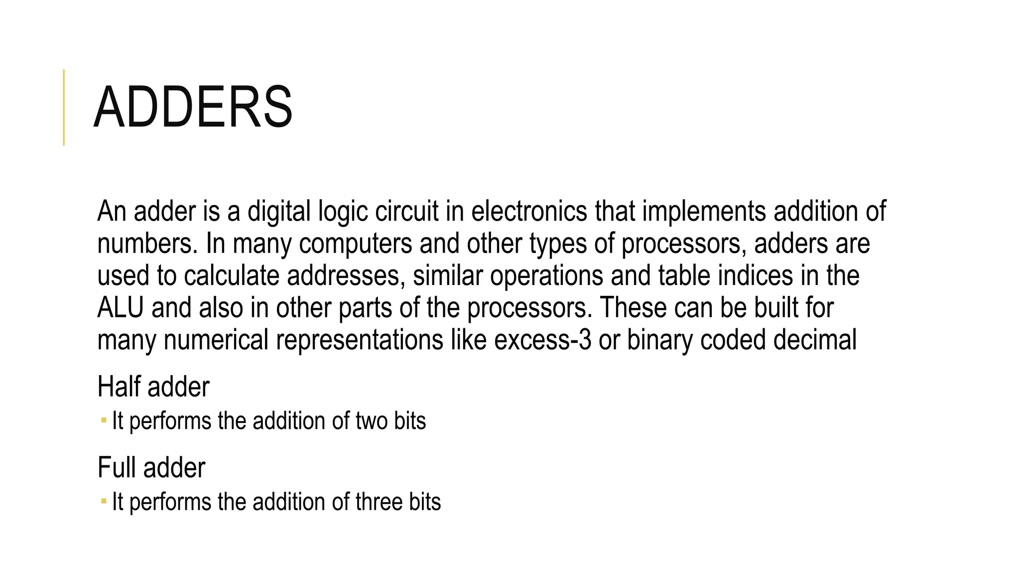 ADDERS
An adder is a digital logic circuit in electronics that implements addition of
numbers. In many computers and other types of processors, adders are
used to calculate addresses, similar operations and table indices in the
ALU and also in other parts of the processors. These can be built for
many numerical representations like excess-3 or binary coded decimal
Half adder
It performs the addition of two bits
Full adder
It performs the addition of three bits