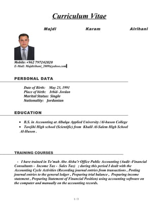Curriculum Vitae
Majdi Karam Alrihani
Mobile: +962 797242820
E-Mail: Majdirihani_2009@yahoo.com
PERSONAL DATA
Date of Birth: May 23, 1991
Place of birth: Irbid- Jordan
Marital Status: Single
Nationality: Jordanian
EDUCATION
• B.S. in Accounting at Albalqa Applied University /Al-huson College
• Tawjihi High school (Scientific) from Khalil Al-Salem High School
Al-Huson .
TRAINING COURSES
- I have trained in To’mah Abo Alsha’r Office Public Accounting (Audit -Financial
Consultants - Income Tax - Sales Tax) ; during this period I dealt with the
Accounting Cycle Activities (Recording journal entries from transactions , Posting
journal entries to the general ledger , Preparing trial balance , Preparing income
statement , Preparing Statement of Financial Position) using accounting software on
the computer and manually on the accounting records.
1 / 3
 