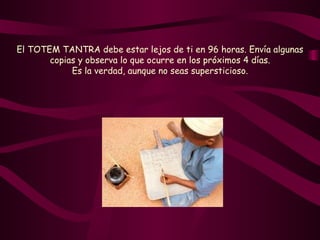 El TOTEM TANTRA debe estar lejos de ti en 96 horas. Envía algunas copias y observa lo que ocurre en los próximos 4 días. Es la verdad, aunque no seas supersticioso. 