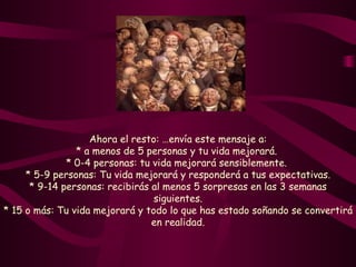 Ahora el resto: …envía este mensaje a: * a menos de 5 personas y tu vida mejorará.  * 0-4 personas: tu vida mejorará sensiblemente.  * 5-9 personas: Tu vida mejorará y responderá a tus expectativas. * 9-14 personas: recibirás al menos 5 sorpresas en las 3 semanas siguientes. * 15 o más: Tu vida mejorará y todo lo que has estado soñando se convertirá en realidad. 