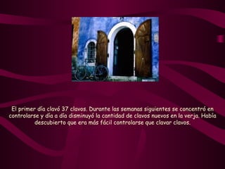 El primer día clavó 37 clavos. Durante las semanas siguientes se concentró en controlarse y día a día disminuyó la cantidad de clavos nuevos en la verja. Había descubierto que era más fácil controlarse que clavar clavos. 